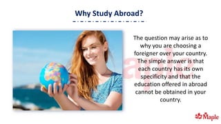 Why Study Abroad?
The question may arise as to
why you are choosing a
foreigner over your country.
The simple answer is that
each country has its own
specificity and that the
education offered in abroad
cannot be obtained in your
country.
 