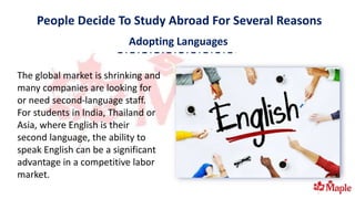 People Decide To Study Abroad For Several Reasons
The global market is shrinking and
many companies are looking for
or need second-language staff.
For students in India, Thailand or
Asia, where English is their
second language, the ability to
speak English can be a significant
advantage in a competitive labor
market.
Adopting Languages
 