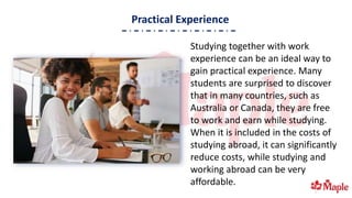 Practical Experience
Studying together with work
experience can be an ideal way to
gain practical experience. Many
students are surprised to discover
that in many countries, such as
Australia or Canada, they are free
to work and earn while studying.
When it is included in the costs of
studying abroad, it can significantly
reduce costs, while studying and
working abroad can be very
affordable.
 