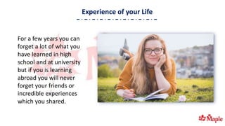 Experience of your Life
For a few years you can
forget a lot of what you
have learned in high
school and at university
but if you is learning
abroad you will never
forget your friends or
incredible experiences
which you shared.
 