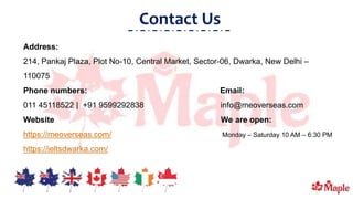 Contact Us
Address:
214, Pankaj Plaza, Plot No-10, Central Market, Sector-06, Dwarka, New Delhi –
110075
Phone numbers: Email:
011 45118522 | +91 9599292838 info@meoverseas.com
Website We are open:
https://meoverseas.com/ Monday – Saturday 10 AM – 6:30 PM
https://ieltsdwarka.com/
 