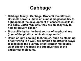 Cabbage
• Cabbage family ( Cabbage, Broccoli, Cauliflower,
Brussels sprouts ) have an almost magical ability to
fight against the development of cancerous cells in
the body. Eaten regularly, they are an easy way to
help to prevent cancer.
• Broccoli is by far the best source of sulphorahane
( one of the phythochemical compounds )
• Rapid or light cooking techniques, such as steaming
or stir-frying in a wok, are simple and effective ways
to maximize the quantity of anticancer molecules.
Over cooking reduces the effectiveness of the
anticancer molecules.
 