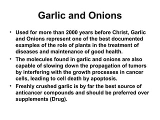 Garlic and Onions
• Used for more than 2000 years before Christ, Garlic
and Onions represent one of the best documented
examples of the role of plants in the treatment of
diseases and maintenance of good health.
• The molecules found in garlic and onions are also
capable of slowing down the propagation of tumors
by interfering with the growth processes in cancer
cells, leading to cell death by apoptosis.
• Freshly crushed garlic is by far the best source of
anticancer compounds and should be preferred over
supplements (Drug).
 