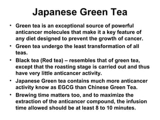 Japanese Green Tea
• Green tea is an exceptional source of powerful
anticancer molecules that make it a key feature of
any diet designed to prevent the growth of cancer.
• Green tea undergo the least transformation of all
teas.
• Black tea (Red tea) – resembles that of green tea,
except that the roasting stage is carried out and thus
have very little anticancer activity.
• Japanese Green tea contains much more anticancer
activity know as EGCG than Chinese Green Tea.
• Brewing time matters too, and to maximize the
extraction of the anticancer compound, the infusion
time allowed should be at least 8 to 10 minutes.
 