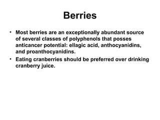 Berries
• Most berries are an exceptionally abundant source
of several classes of polyphenols that posses
anticancer potential: ellagic acid, anthocyanidins,
and proanthocyanidins.
• Eating cranberries should be preferred over drinking
cranberry juice.
 