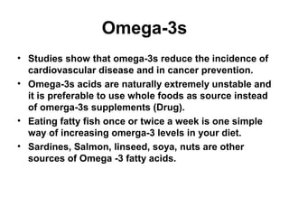 Omega-3s
• Studies show that omega-3s reduce the incidence of
cardiovascular disease and in cancer prevention.
• Omega-3s acids are naturally extremely unstable and
it is preferable to use whole foods as source instead
of omerga-3s supplements (Drug).
• Eating fatty fish once or twice a week is one simple
way of increasing omerga-3 levels in your diet.
• Sardines, Salmon, linseed, soya, nuts are other
sources of Omega -3 fatty acids.
 