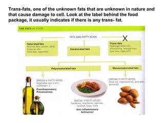 Trans-fats, one of the unknown fats that are unknown in nature and
that cause damage to cell. Look at the label behind the food
package, it usually indicates if there is any trans- fat.
 