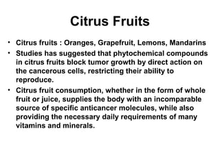 Citrus Fruits
• Citrus fruits : Oranges, Grapefruit, Lemons, Mandarins
• Studies has suggested that phytochemical compounds
in citrus fruits block tumor growth by direct action on
the cancerous cells, restricting their ability to
reproduce.
• Citrus fruit consumption, whether in the form of whole
fruit or juice, supplies the body with an incomparable
source of specific anticancer molecules, while also
providing the necessary daily requirements of many
vitamins and minerals.
 