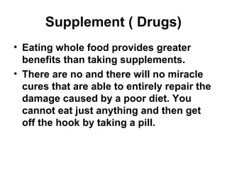 Supplement ( Drugs)
• Eating whole food provides greater
benefits than taking supplements.
• There are no and there will no miracle
cures that are able to entirely repair the
damage caused by a poor diet. You
cannot eat just anything and then get
off the hook by taking a pill.
 