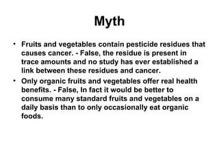 Myth
• Fruits and vegetables contain pesticide residues that
causes cancer. - False, the residue is present in
trace amounts and no study has ever established a
link between these residues and cancer.
• Only organic fruits and vegetables offer real health
benefits. - False, In fact it would be better to
consume many standard fruits and vegetables on a
daily basis than to only occasionally eat organic
foods.
 