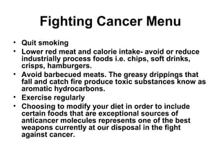 Fighting Cancer Menu
• Quit smoking
• Lower red meat and calorie intake- avoid or reduce
industrially process foods i.e. chips, soft drinks,
crisps, hamburgers.
• Avoid barbecued meats. The greasy drippings that
fall and catch fire produce toxic substances know as
aromatic hydrocarbons.
• Exercise regularly
• Choosing to modify your diet in order to include
certain foods that are exceptional sources of
anticancer molecules represents one of the best
weapons currently at our disposal in the fight
against cancer.
 