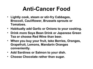 Anti-Cancer Food
• Lightly cook, steam or stir-fry Cabbages,
Broccoli, Cauliflower, Brussels sprouts or
Tomatoes.
• Habitually add Garlic or Onions to your cooking.
• Drink more Soya Bean Drink or Japanese Green
Tea or choose Red Wine than beer.
• When you buy your fruit, take Berries, Oranges,
Grapefruit, Lemons, Mandarin Oranges
conveniently.
• Add Sardines or Salmon to your dish.
• Choose Chocolate rather than sugar.
 