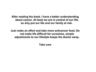 After reading the book, I have a better understanding
about cancer. At least we are in control of our life,
so why put our life and our family at risk.
Just make an effort and take more anticancer food. Do
not make life difficult for ourselves, simple
adjustments to our lifestyle keeps the doctor away.
Take care
 