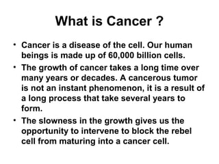 What is Cancer ?
• Cancer is a disease of the cell. Our human
beings is made up of 60,000 billion cells.
• The growth of cancer takes a long time over
many years or decades. A cancerous tumor
is not an instant phenomenon, it is a result of
a long process that take several years to
form.
• The slowness in the growth gives us the
opportunity to intervene to block the rebel
cell from maturing into a cancer cell.
 