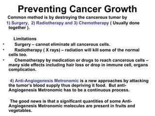 Preventing Cancer Growth
Common method is by destroying the cancerous tumor by
1) Surgery, 2) Radiotherapy and 3) Chemotherapy ( Usually done
together ).
Limitations
• Surgery – cannot eliminate all cancerous cells.
• Radiotherapy ( X rays) – radiation will kill some of the normal
cells too.
• Chemotherapy by medication or drugs to reach cancerous cells –
many side effects including hair loss or drop in immune cell, organs
complication.
4) Anti-Angiogenesis Metronomic is a new approaches by attacking
the tumor’s blood supply thus depriving it food. But anti-
Angiogenesis Metronomic has to be a continuous process.
The good news is that a significant quantities of some Anti-
Angiogenesis Metronomic molecules are present in fruits and
vegetables.
 