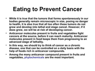 Eating to Prevent Cancer
• While it is true that the tumors that forms spontaneously in our
bodies generally remain microscopic in size, posing no danger
to health, it is also true that all too often these tumors do not
grow and develop into lethal end stage cancel. However, if it
does grow, we will be at risk of developing cancer.
• Anticancer molecules present in fruits and vegetables fight
cancers at the source, before it can reach maturity. Anticancer
molecules present in food keeps them from progressing to an
advanced stage of lethality.
• In this way, we should try to think of cancer as a chronic
disease, one that can be controlled on a daily basis with the
help of foods rich in anticancer compounds.
• Among the many anticancer compound present in fruits and
vegetables, phytochemicals are the most important.
 