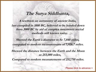 The Surya Siddhanta,
A textbook on astronomy of ancient India,
last compiled in 1000 BC, believed to be handed down
from 3000 BC by aid of complex mnemonic recital
methods still known today.
Showed the Earth's diameter to be 7,840 miles,
compared to modern measurements of 7,926.7 miles.
Showed the distance between the Earth and the Moon
as 253,000 miles,
Compared to modern measurements of 252,710 miles.
Please click to advance >
 