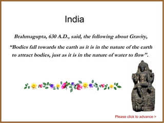 India
Brahmagupta, 630 A.D., said, the following about Gravity,
“Bodies fall towards the earth as it is in the nature of the earth
to attract bodies, just as it is in the nature of water to flow".
Please click to advance >
 