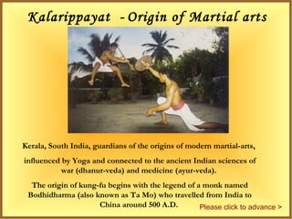 Kalarippayat - Origin of Martial arts
– 200 BC
Kerala, South India, guardians of the origins of modern martial-arts,
influenced by Yoga and connected to the ancient Indian sciences of
war (dhanur-veda) and medicine (ayur-veda).
The origin of kung-fu begins with the legend of a monk named
Bodhidharma (also known as Ta Mo) who travelled from India to
China around 500 A.D. Please click to advance >
 