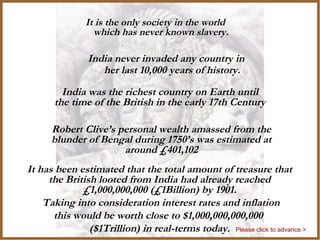 India
India never invaded any country in
her last 10,000 years of history.
It is the only society in the world
which has never known slavery.
India was the richest country on Earth until
the time of the British in the early 17th Century
Robert Clive’s personal wealth amassed from the
blunder of Bengal during 1750’s was estimated at
around £401,102
It has been estimated that the total amount of treasure that
the British looted from India had already reached
£1,000,000,000 (£1Billion) by 1901.
Taking into consideration interest rates and inflation
this would be worth close to $1,000,000,000,000
($1Trillion) in real-terms today. Please click to advance >
 