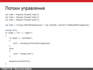 Потоки управления
var name = Request.Params["name"];
var key1 = Request.Params["key1"];
var parm = Request.Params["parm"];
var data = string.IsNullOrEmpty(parm) ? new char[0]: Convert.FromBase64String(parm);
string str1;
if (name + "in" == "admin")
{
if (key1 == "validkey")
{
str1 = Encoding.UTF8.GetString(data);
}
else
{
str1 = "Wrong key!";
}
Response.Write(str1);
}
 