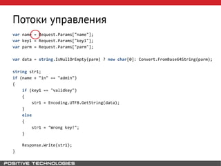 Потоки управления
var name = Request.Params["name"];
var key1 = Request.Params["key1"];
var parm = Request.Params["parm"];
var data = string.IsNullOrEmpty(parm) ? new char[0]: Convert.FromBase64String(parm);
string str1;
if (name + "in" == "admin")
{
if (key1 == "validkey")
{
str1 = Encoding.UTF8.GetString(data);
}
else
{
str1 = "Wrong key!";
}
Response.Write(str1);
}
 