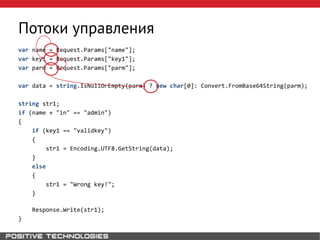 Потоки управления
var name = Request.Params["name"];
var key1 = Request.Params["key1"];
var parm = Request.Params["parm"];
var data = string.IsNullOrEmpty(parm) ? new char[0]: Convert.FromBase64String(parm);
string str1;
if (name + "in" == "admin")
{
if (key1 == "validkey")
{
str1 = Encoding.UTF8.GetString(data);
}
else
{
str1 = "Wrong key!";
}
Response.Write(str1);
}
 