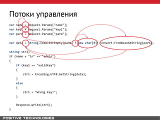 Потоки управления
var name = Request.Params["name"];
var key1 = Request.Params["key1"];
var parm = Request.Params["parm"];
var data = string.IsNullOrEmpty(parm) ? new char[0]: Convert.FromBase64String(parm);
string str1;
if (name + "in" == "admin")
{
if (key1 == "validkey")
{
str1 = Encoding.UTF8.GetString(data);
}
else
{
str1 = "Wrong key!";
}
Response.Write(str1);
}
 