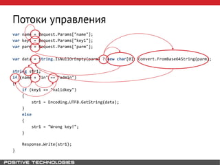 Потоки управления
var name = Request.Params["name"];
var key1 = Request.Params["key1"];
var parm = Request.Params["parm"];
var data = string.IsNullOrEmpty(parm) ? new char[0]: Convert.FromBase64String(parm);
string str1;
if (name + "in" == "admin")
{
if (key1 == "validkey")
{
str1 = Encoding.UTF8.GetString(data);
}
else
{
str1 = "Wrong key!";
}
Response.Write(str1);
}
 