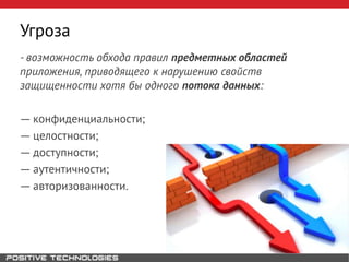 Угроза
- возможность обхода правил предметных областей
приложения, приводящего к нарушению свойств
защищенности хотя бы одного потока данных:
― конфиденциальности;
― целостности;
― доступности;
― аутентичности;
― авторизованности.
 