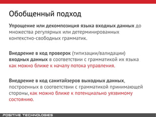Упрощение или декомпозиция языка входных данных до
множества регулярных или детерминированных
контекстно-свободных грамматик.
Внедрение в код проверок (типизации/валидации)
входных данных в соответствии с грамматикой их языка
как можно ближе к началу потока управления.
Внедрение в код санитайзеров выходных данных,
построенных в соответствии с грамматикой принимающей
стороны, как можно ближе к потенциально уязвимому
состоянию.
Обобщенный подход
 