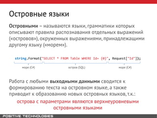 Островными – называются языки, грамматики которых
описывают правила распознавания отдельных выражений
(«островов»), окруженных выражениями, принадлежащими
другому языку («морем»).
string.Format("SELECT * FROM Table WHERE Id= {0}", Request["Id"]);
море (C#) остров (SQL) море (C#)
Работа с любыми выходными данными сводится к
формированию текста на островном языке, а также
приводит к образованию новых островных языков, т.к.:
острова с параметрами являются верхнеуровневыми
островными языками
Островные языки
 