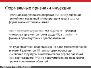 Формальные признаки инъекции
― Потенциально уязвимая операция PVO(text): операция
прямой или косвенной интерпретации текста text на
формальном островном языке
― text = transform(argument), где argument – элемент
множества аргументов точки входа EP, а transform –
функция промежуточных преобразований
― Не существует или недостижимо ни одно множество таких
значений элементов EP, при которых происходит
изменение структуры синтаксического дерева значения
text, достигающего PVO, не предусмотренное правилами
прочих предметных областей
 