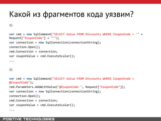 Какой из фрагментов кода уязвим?
1)
var cmd = new SqlCommand("SELECT Value FROM Discounts WHERE CouponCode = '" +
Request["CouponCode"] + "'");
var connection = new SqlConnection(connectionString);
connection.Open();
cmd.Connection = connection;
var couponValue = cmd.ExecuteScalar();
...
2)
var cmd = new SqlCommand("SELECT Value FROM Discounts WHERE CouponCode =
@CouponCode");
cmd.Parameters.AddWithValue("@CouponCode ", Request["CouponCode"]);
var connection = new SqlConnection(connectionString);
connection.Open();
cmd.Connection = connection;
var couponValue = cmd.ExecuteScalar();
...
 