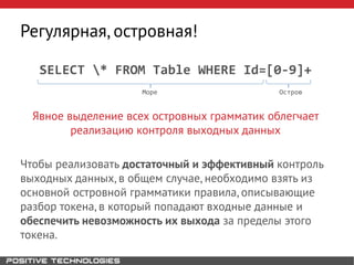 SELECT * FROM Table WHERE Id=[0-9]+
Море Остров
Явное выделение всех островных грамматик облегчает
реализацию контроля выходных данных
Чтобы реализовать достаточный и эффективный контроль
выходных данных, в общем случае, необходимо взять из
основной островной грамматики правила, описывающие
разбор токена, в который попадают входные данные и
обеспечить невозможность их выхода за пределы этого
токена.
Регулярная, островная!
 