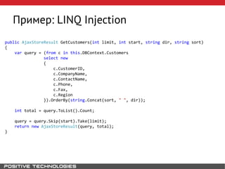 Пример: LINQ Injection
public AjaxStoreResult GetCustomers(int limit, int start, string dir, string sort)
{
var query = (from c in this.DBContext.Customers
select new
{
c.CustomerID,
c.CompanyName,
c.ContactName,
c.Phone,
c.Fax,
c.Region
}).OrderBy(string.Concat(sort, " ", dir));
int total = query.ToList().Count;
query = query.Skip(start).Take(limit);
return new AjaxStoreResult(query, total);
}
 