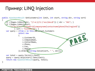 Пример: LINQ Injection
public AjaxStoreResult GetCustomers(int limit, int start, string dir, string sort)
{
if (!Regex.IsMatch(dir, "(?-m:)(?i:)^asc|desc$")) { dir = "ASC"; }
if (!Regex.IsMatch(sort,
"(?-m:)(?i:)^customerid|companyname|contactname|phone|fax|region$"))
{ sort = "CustomerID"; }
var query = (from c in this.DBContext.Customers
select new
{
c.CustomerID,
c.CompanyName,
c.ContactName,
c.Phone,
c.Fax,
c.Region
}).OrderBy(string.Concat(sort, " ", dir));
var total = query.ToList().Count;
query = query.Skip(start).Take(limit);
return new AjaxStoreResult(query, total);
}
 