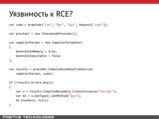 Уязвимость к RCE?
var code = wrapCode("Foo", "Bar", "Qux", Request["code"]);
var provider = new CSharpCodeProvider();
var compilerParams = new CompilerParameters
{
GenerateInMemory = true,
GenerateExecutable = false
};
var results = provider.CompileAssemblyFromSource(
compilerParams, code);
if (!results.Errors.Any())
{
var o = results.CompiledAssembly.CreateInstance("Foo.Bar");
var mi = o.GetType().GetMethod("Qux");
mi.Invoke(o, null);
}
 
