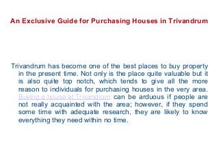 An Exclusive Guide for Purchasing Houses in Trivandrum

Trivandrum has become one of the best places to buy property
in the present time. Not only is the place quite valuable but it
is also quite top notch, which tends to give all the more
reason to individuals for purchasing houses in the very area.
Buying a house at Trivandrum can be arduous if people are
not really acquainted with the area; however, if they spend
some time with adequate research, they are likely to know
everything they need within no time.

 