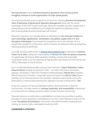 from ground zero and/or transform business operations, from turning around
struggling ventures to scale organisations for high-speed growth.
His expertise extends across a spectrum of functions including Business Development,
Sales & Marketing, Engineering & Operation Management along with the sound
knowledge of HR & OD, Finance and Legal. Shaunak’s strategic acumen coupled with a
global perspective has enabled him to navigate through the complexities of the
ever-evolving global business landscape with finesse.
Shaunak’s reputation as a thought leader is well-deserved. His visionary insights on
laser technology, digitalization, serialisation, traceability, supply chain 4.0, and
disruptive technologies have earned him recognition across the industry. He is a
sought-after speaker at conferences, where he shares his profound vision and expertise,
inspiring audiences worldwide.
Currently, serving as MD & CEO of Antares Vision India Pvt Ltd (A subsidiary of Antares
Vision S.p.A, Italy ) along with responsibility as Director for other two group companies.
He spearheads AV Group‘s INDIA operation, building a strong and sustainable
organisation which is on the trajectory of high growth in the sectors of Life Science and
FMCG ( Beverages & Food ) Sectors.
He is a multi-talented personality, having a keen interest in Yoga & Meditation, Indian
Classical Music (singing & playing the Tabla – An Indian Percussion Instrument,
Upantya -Visharada in Tabla from Gandharva Mahavidyalaya), Martial Arts (certified
Official Instructor of Karate). A long walk across the beach and Shinrin-Yoku (forest
bathing) are his favourite leisure time activities. Simplicity and Humility are his life
philosophy as continuously practising the Japanese Concept of Minimalism “ Ma”
Driven by a passion for facing challenges head-on, Shaunak thrives in dynamic
environments. His keen interest in strategy, leadership, and sustainability underscores
his commitment to making a positive impact on both business and society.
Shaunak envisions a world where sustainability is not just a buzzword but a guiding
principle for future generations and believes in our Hon. Prime Minister’s Vision for the
world “Vasudhaiva Kutumbakam” and he has committed himself to contributing to
making our country India, a developed country by 2047.
LEADERSHIP & STRATEGY,
 