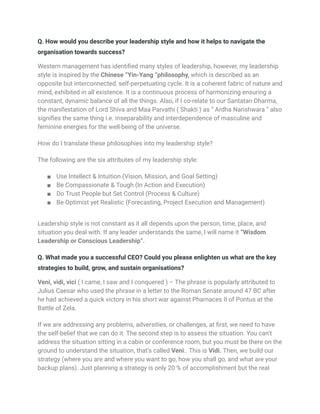 Q. How would you describe your leadership style and how it helps to navigate the
organisation towards success?
Western management has identified many styles of leadership, however, my leadership
style is inspired by the Chinese “Yin-Yang “philosophy, which is described as an
opposite but interconnected, self-perpetuating cycle. It is a coherent fabric of nature and
mind, exhibited in all existence. It is a continuous process of harmonizing ensuring a
constant, dynamic balance of all the things. Also, if I co-relate to our Santatan Dharma,
the manifestation of Lord Shiva and Maa Parvathi ( Shakti ) as “ Ardha Narishwara “ also
signifies the same thing i.e. inseparability and interdependence of masculine and
feminine energies for the well-being of the universe.
How do I translate these philosophies into my leadership style?
The following are the six attributes of my leadership style:
■ Use Intellect & Intuition (Vision, Mission, and Goal Setting)
■ Be Compassionate & Tough (In Action and Execution)
■ Do Trust People but Set Control (Process & Culture)
■ Be Optimist yet Realistic (Forecasting, Project Execution and Management)
Leadership style is not constant as it all depends upon the person, time, place, and
situation you deal with. If any leader understands the same, I will name it “Wisdom
Leadership or Conscious Leadership“.
Q. What made you a successful CEO? Could you please enlighten us what are the key
strategies to build, grow, and sustain organisations?
Veni, vidi, vici ( I came, I saw and I conquered ) – The phrase is popularly attributed to
Julius Caesar who used the phrase in a letter to the Roman Senate around 47 BC after
he had achieved a quick victory in his short war against Pharnaces II of Pontus at the
Battle of Zela.
If we are addressing any problems, adversities, or challenges, at first, we need to have
the self-belief that we can do it. The second step is to assess the situation. You can’t
address the situation sitting in a cabin or conference room, but you must be there on the
ground to understand the situation, that’s called Veni.. This is Vidi. Then, we build our
strategy (where you are and where you want to go, how you shall go, and what are your
backup plans). Just planning a strategy is only 20 % of accomplishment but the real
 