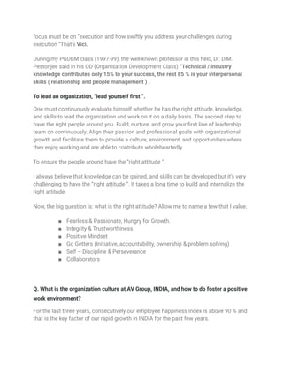 focus must be on “execution and how swiftly you address your challenges during
execution “That’s Vici.
During my PGDBM class (1997-99), the well-known professor in this field, Dr. D.M.
Pestonjee said in his OD (Organisation Development Class) “Technical / industry
knowledge contributes only 15% to your success, the rest 85 % is your interpersonal
skills ( relationship and people management ) .
To lead an organization, “lead yourself first “.
One must continuously evaluate himself whether he has the right attitude, knowledge,
and skills to lead the organization and work on it on a daily basis. The second step to
have the right people around you. Build, nurture, and grow your first line of leadership
team on continuously. Align their passion and professional goals with organizational
growth and facilitate them to provide a culture, environment, and opportunities where
they enjoy working and are able to contribute wholeheartedly.
To ensure the people around have the “right attitude “.
I always believe that knowledge can be gained, and skills can be developed but it’s very
challenging to have the “right attitude “. It takes a long time to build and internalize the
right attitude.
Now, the big question is: what is the right attitude? Allow me to name a few that I value.
■ Fearless & Passionate, Hungry for Growth.
■ Integrity & Trustworthiness
■ Positive Mindset
■ Go Getters (Initiative, accountability, ownership & problem solving)
■ Self – Discipline & Perseverance
■ Collaborators
Q. What is the organization culture at AV Group, INDIA, and how to do foster a positive
work environment?
For the last three years, consecutively our employee happiness index is above 90 % and
that is the key factor of our rapid growth in INDIA for the past few years.
 