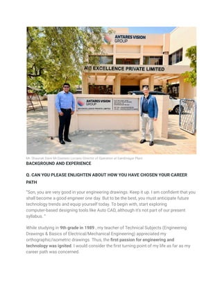 Mr. Shaunak Dave Mr.Gaetano Luciano Director of Operation at Gandinagar Plant
BACKGROUND AND EXPERIENCE
Q. CAN YOU PLEASE ENLIGHTEN ABOUT HOW YOU HAVE CHOSEN YOUR CAREER
PATH
“Son, you are very good in your engineering drawings. Keep it up. I am confident that you
shall become a good engineer one day. But to be the best, you must anticipate future
technology trends and equip yourself today. To begin with, start exploring
computer-based designing tools like Auto CAD, although it’s not part of our present
syllabus. “
While studying in 9th grade in 1989 , my teacher of Technical Subjects (Engineering
Drawings & Basics of Electrical/Mechanical Engineering) appreciated my
orthographic/isometric drawings. Thus, the first passion for engineering and
technology was ignited. I would consider the first turning point of my life as far as my
career path was concerned.
 