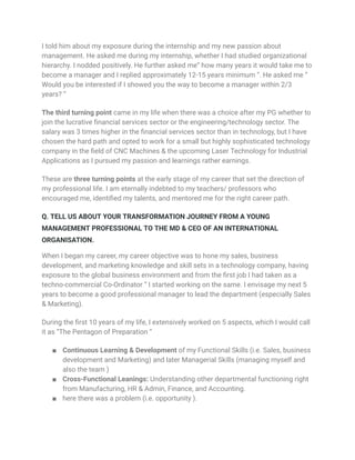 I told him about my exposure during the internship and my new passion about
management. He asked me during my internship, whether I had studied organizational
hierarchy. I nodded positively. He further asked me” how many years it would take me to
become a manager and I replied approximately 12-15 years minimum “. He asked me ”
Would you be interested if I showed you the way to become a manager within 2/3
years? “
The third turning point came in my life when there was a choice after my PG whether to
join the lucrative financial services sector or the engineering/technology sector. The
salary was 3 times higher in the financial services sector than in technology, but I have
chosen the hard path and opted to work for a small but highly sophisticated technology
company in the field of CNC Machines & the upcoming Laser Technology for Industrial
Applications as I pursued my passion and learnings rather earnings.
These are three turning points at the early stage of my career that set the direction of
my professional life. I am eternally indebted to my teachers/ professors who
encouraged me, identified my talents, and mentored me for the right career path.
Q. TELL US ABOUT YOUR TRANSFORMATION JOURNEY FROM A YOUNG
MANAGEMENT PROFESSIONAL TO THE MD & CEO OF AN INTERNATIONAL
ORGANISATION.
When I began my career, my career objective was to hone my sales, business
development, and marketing knowledge and skill sets in a technology company, having
exposure to the global business environment and from the first job I had taken as a
techno-commercial Co-Ordinator “ I started working on the same. I envisage my next 5
years to become a good professional manager to lead the department (especially Sales
& Marketing).
During the first 10 years of my life, I extensively worked on 5 aspects, which I would call
it as “The Pentagon of Preparation “
■ Continuous Learning & Development of my Functional Skills (i.e. Sales, business
development and Marketing) and later Managerial Skills (managing myself and
also the team )
■ Cross-Functional Leanings: Understanding other departmental functioning right
from Manufacturing, HR & Admin, Finance, and Accounting.
■ here there was a problem (i.e. opportunity ).
 