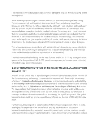 I have selected my initial jobs and also worked abroad to prepare myself, keeping all the
above points.
While working with one organization in 2008 /2009 as General Manager (Marketing,
Techno-commercial, and Services), I received a call from an Industry friend from
Singapore and informed me of one opportunity, although I was reluctant as I was happy
with my present job, he insisted me to meet the board members at Germany as they
were really keen to explore the India market for Laser Technology and I could make out
that my few articles published in international magazines might have induced them to
meet me in person to understand the market and build future strategy. The time was
short and they did not give any clarity of the job profile, I still went to Germany & met the
Chairman of the big Company, along with three managing directors of other divisions.
This unique experience inspired me with a dream to work towards my career milestone:
To become a CEO (not only by designation but to develop my leadership and strategic
skills and knowledge to lead the organization in a true sense).
I worked on myself relentlessly for the next 7 years and in 2016/17, my ex-organisation
gave me the designation of MD & CEO based on my proven performance and potential,
which I strongly believe I deserve it.
Q. WHAT MOTIVATED YOU TO TAKE ON THE ROLE OF MD & CEO AT ANTARES VISION
INDIA PVT. LTD.?
Antares Vision Group, Italy is a global organization and demonstrated proven records of
the fastest growing technology company in the segment with three major technology
offerings: 1. Inspection Systems and Machines to ensure product quality and reliability,
2. Traceability Solution to meet global compliance to eliminate counterfeit and enhance
patient safety and 3. Digitalization and Disruptive Technologies of Industry 4.0, across
We have realized that India is the market which is fastest growing, and it will become
3rd largest economy of the world soon. So now, India is undoubtably our choice as a
strategic market to channelise our efforts and energy for significant growth. The global
leadership team put trust on my capability and offered me the role of MD & CEO in July
2021.
Furthermore, the prospect of spearheading Antares Vision’s expansion efforts in India,
leveraging my expertise in the local market and my track record of successful
leadership in similar roles, presented an exciting opportunity to drive strategic growth
and maximize the company’s potential in this region. In summary, my motivation to take
 