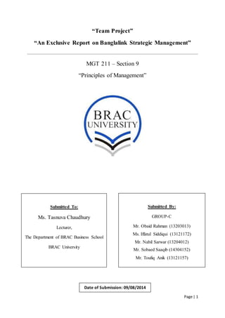 Page | 1
“Team Project”
“An Exclusive Report on Banglalink Strategic Management”
MGT 211 – Section 9
“Principles of Management”
Submitted To:
Ms. Tasnuva Chaudhury
Lecturer,
The Department of BRAC Business School
BRAC University
Submitted By:
GROUP-C
Mr. Obaid Rahman (13203013)
Ms. Iffatul Siddiqui (13121172)
Mr. Nabil Sarwar (13204012)
Mr. Sobaed Saaqib (14304152)
Mr. Toufiq Anik (13121157)
Date of Submission: 09/08/2014
 