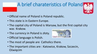 A brief charateristics of Poland
• Official name of Poland is Poland republic.
• This state is in Eastern Europe.
• The capital city of Poland is Warsaw, but the first capital city
was Krakow.
• The currency in Poland is złoty.
• Official language is Polish.
• The most of people are Catholics there.
• The important cities are : Katowice, Krakow, Szczecin,
Oświęcim
 