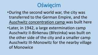 Oświęcim
•During the second world war, the city was
transferred to the German Empire, and the
Auschwitz concentration camp was built here
•Later, in 1942, a large extermination camp
Auschwitz II-Birkenau (Březinka) was built on
the other side of the city and a smaller camp
Auschwitz III-Monowitz for the nearby village
of Monowice
 