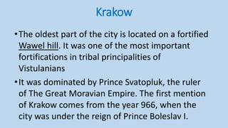 Krakow
•The oldest part of the city is located on a fortified
Wawel hill. It was one of the most important
fortifications in tribal principalities of
Vistulanians
•It was dominated by Prince Svatopluk, the ruler
of The Great Moravian Empire. The first mention
of Krakow comes from the year 966, when the
city was under the reign of Prince Boleslav I.
 