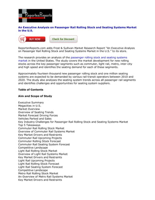 An Executive Analysis on Passenger Rail Rolling Stock and Seating Systems Market
in the U.S.




ReportsnReports.com adds Frost & Sullivan Market Research Report “An Executive Analysis
on Passenger Rail Rolling Stock and Seating Systems Market in the U.S.’’ to its store.

The research provides an analysis of the passenger rolling stock and seating systems
market in the United States. The study covers the market development for new rolling
stocks across the key passenger segments such as commuter, light rail, metro, inter-city
and high speed and identifies the seating demand for each of these segments.

Approximately fourteen thousand new passenger rolling stock and one million seating
systems are expected to be demanded by various rail transit operators between 2010 and
2020. The study also analyses the seating system trends across all passenger rail segments
and identifies challenges and opportunities for seating system suppliers.

Table of Contents

Aim and Scope of Study

Executive Summary
Megacities in U.S.
Market Overview
Overview of Seating Trends
Market Forecast Driving Forces
Vehicles Parked and Sales
Key Industry Challenges for Passenger Rail Rolling Stock and Seating Systems Market
Top 5 Takeaways
Commuter Rail Rolling Stock Market
Overview of Commuter Rail Systems Market
Key Market Drivers and Restraints
Commuter Rail Upcoming Projects
Commuter Rolling Stock Forecast
Commuter Rail Seating System Forecast
Competitive Landscape
Light Rail Rolling Stock Market
Overview of Light Rail Systems Market
Key Market Drivers and Restraints
Light Rail Upcoming Projects
Light Rail Rolling Stock Forecast
Light Rail Seating System Forecast
Competitive Landscape
Metro Rail Rolling Stock Market
An Overview of Metro Rail Systems Market
Key Market Drivers and Restraints
 